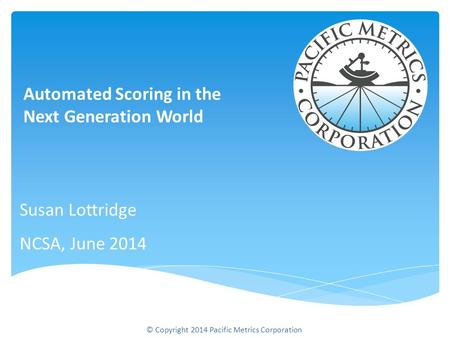 Susan Lottridge NCSA, June 2014 Automated Scoring in the Next Generation World © Copyright 2014 Pacific Metrics Corporation.