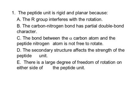 1. The peptide unit is rigid and planar because: A. The R group interferes with the rotation. B. The carbon-nitrogen bond has partial double-bond character.