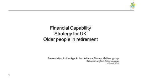 Financial Capability Strategy for UK Older people in retirement Presentation to the Age Action Alliance Money Matters group Rebecca Langford, Policy Manager.