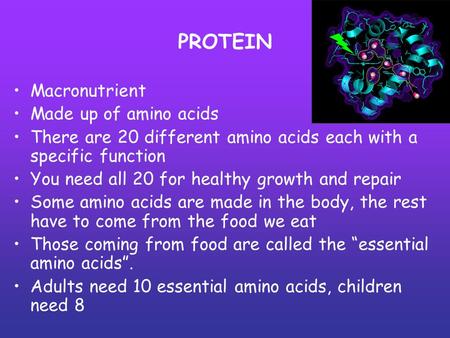 PROTEIN Macronutrient Made up of amino acids There are 20 different amino acids each with a specific function You need all 20 for healthy growth and repair.