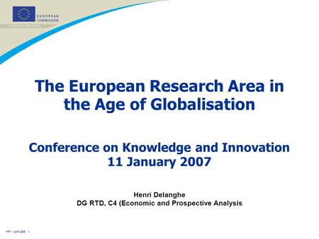 FP7 - April 2005 1 The European Research Area in the Age of Globalisation Henri Delanghe DG RTD, C4 (Economic and Prospective Analysis Conference on Knowledge.