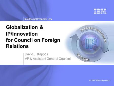 Intellectual Property Law © 2007 IBM Corporation David J. Kappos VP & Assistant General Counsel Globalization & IP/Innovation for Council on Foreign Relations.