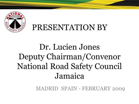 PRESENTATION BY Dr. Lucien Jones Deputy Chairman/Convenor National Road Safety Council Jamaica MADRID SPAIN - FEBRUARY 2009.