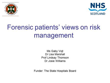 Forensic patients’ views on risk management Ms Gaby Vojt Dr Lisa Marshall Prof Lindsay Thomson Dr Josie Williams Funder: The State Hospitals Board.