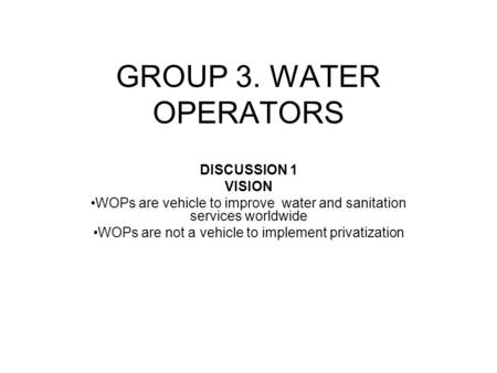 GROUP 3. WATER OPERATORS DISCUSSION 1 VISION WOPs are vehicle to improve water and sanitation services worldwide WOPs are not a vehicle to implement privatization.