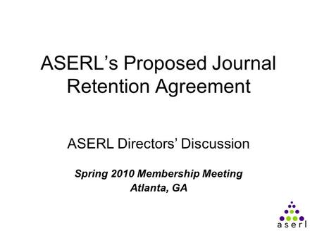 ASERL’s Proposed Journal Retention Agreement ASERL Directors’ Discussion Spring 2010 Membership Meeting Atlanta, GA.