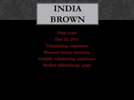 Final exam Dec 15, 2011 Volunteering experience Personal history interview Outside volunteering experience Student philanthropy grant INDIA BROWN.