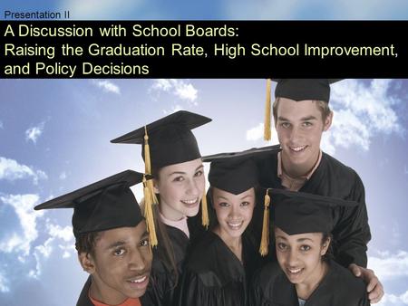 Presentation II A Discussion with School Boards: Raising the Graduation Rate, High School Improvement, and Policy Decisions.