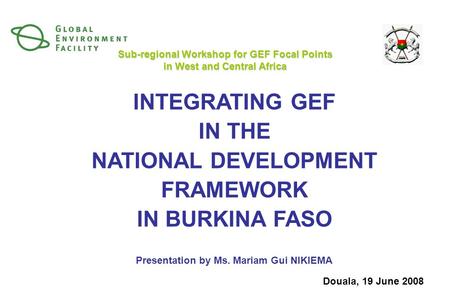 INTEGRATING GEF IN THE NATIONAL DEVELOPMENT FRAMEWORK IN BURKINA FASO Presentation by Ms. Mariam Gui NIKIEMA Sub-regional Workshop for GEF Focal Points.