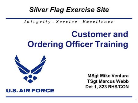 I n t e g r i t y - S e r v i c e - E x c e l l e n c e Silver Flag Exercise Site 1 Customer and Ordering Officer Training MSgt Mike Ventura TSgt Marcus.