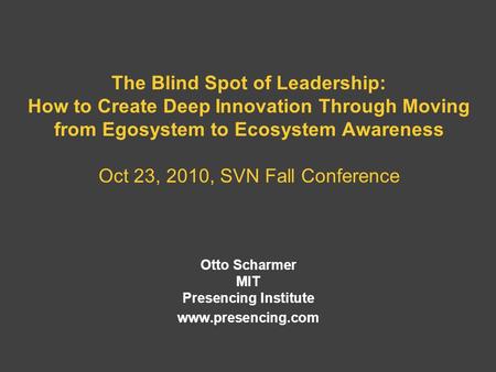 The Blind Spot of Leadership: How to Create Deep Innovation Through Moving from Egosystem to Ecosystem Awareness Oct 23, 2010, SVN Fall Conference Otto.