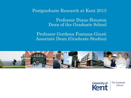 Postgraduate Research at Kent 2015 Professor Diane Houston Dean of the Graduate School Professor Gordana Fontana-Giusti Associate Dean (Graduate Studies)