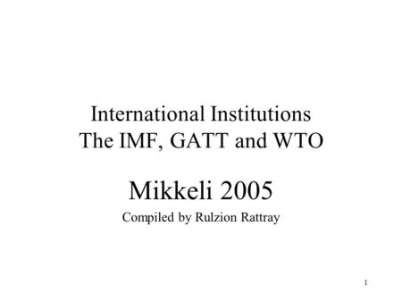 1 International Institutions The IMF, GATT and WTO Mikkeli 2005 Compiled by Rulzion Rattray.