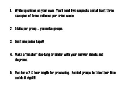 1.Write up crimes on your own. You’ll need two suspects and at least three examples of trace evidence per crime scene. 2.5 kids per group – you make groups.