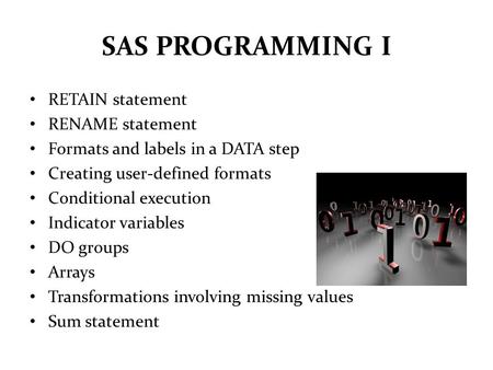 SAS PROGRAMMING I RETAIN statement RENAME statement Formats and labels in a DATA step Creating user-defined formats Conditional execution Indicator variables.