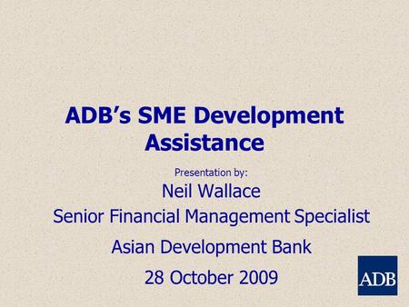 ADB’s SME Development Assistance Presentation by: Neil Wallace Senior Financial Management Specialist Asian Development Bank 28 October 2009.