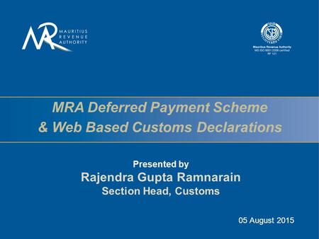 MRA Deferred Payment Scheme & Web Based Customs Declarations Presented by Rajendra Gupta Ramnarain Section Head, Customs 05 August 2015.