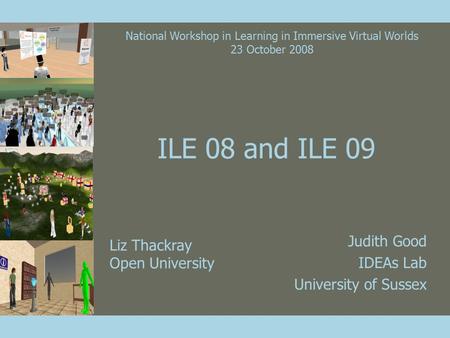 ILE 08 and ILE 09 Judith Good IDEAs Lab University of Sussex Liz Thackray Open University National Workshop in Learning in Immersive Virtual Worlds 23.