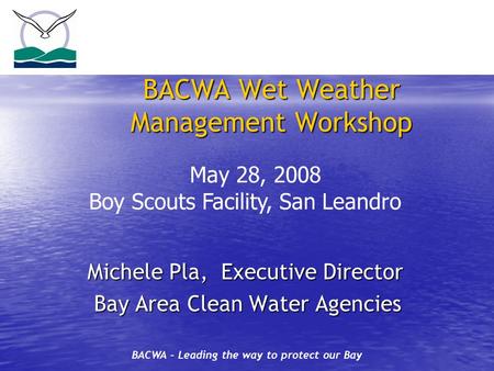 BACWA – Leading the way to protect our Bay BACWA Wet Weather Management Workshop Michele Pla, Executive Director Michele Pla, Executive Director Bay Area.