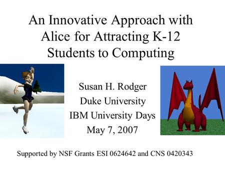 An Innovative Approach with Alice for Attracting K-12 Students to Computing Susan H. Rodger Duke University IBM University Days May 7, 2007 Supported by.