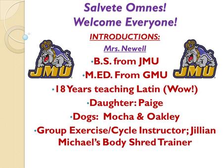 Salvete Omnes! Welcome Everyone! INTRODUCTIONS: Mrs. Newell B.S. from JMU M.ED. From GMU 18 Years teaching Latin (Wow!) Daughter: Paige Dogs: Mocha & Oakley.