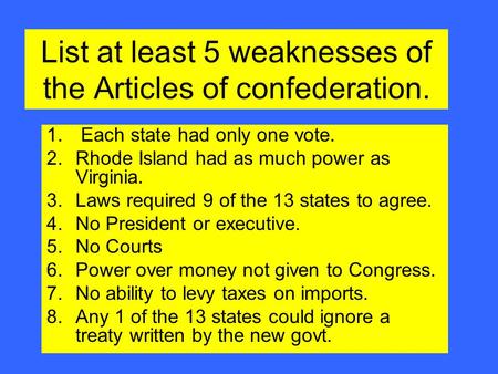 List at least 5 weaknesses of the Articles of confederation. 1. Each state had only one vote. 2.Rhode Island had as much power as Virginia. 3.Laws required.