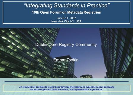 “Integrating Standards in Practice” 10th Open Forum on Metadata Registries July 9-11, 2007 New York City, NY USA An international conference to share and.