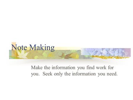 Note Making Make the information you find work for you. Seek only the information you need.