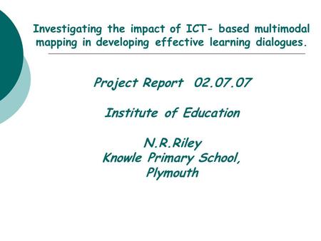 Investigating the impact of ICT- based multimodal mapping in developing effective learning dialogues. Project Report 02.07.07 Institute of Education N.R.Riley.