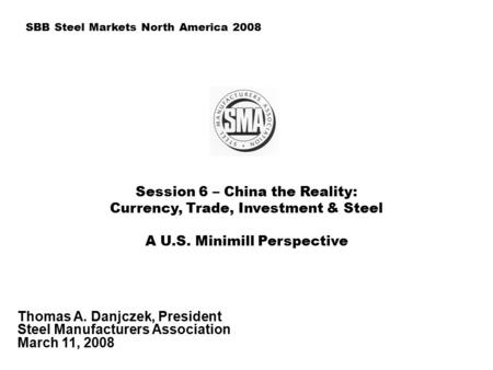 Session 6 – China the Reality: Currency, Trade, Investment & Steel A U.S. Minimill Perspective Thomas A. Danjczek, President Steel Manufacturers Association.