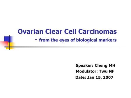 Ovarian Clear Cell Carcinomas - from the eyes of biological markers Speaker: Cheng MH Modulator: Twu NF Date: Jan 15, 2007.