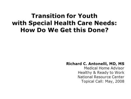 Transition for Youth with Special Health Care Needs: How Do We Get this Done? Richard C. Antonelli, MD, MS Medical Home Advisor Healthy & Ready to Work.