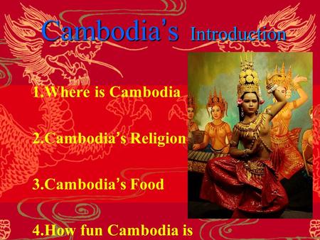 Cambodia ’ s Introduction 1.Where is Cambodia 2.Cambodia ’ s Religion 3.Cambodia ’ s Food 4.How fun Cambodia is.