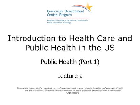 Introduction to Health Care and Public Health in the US Public Health (Part 1) Lecture a This material (Comp1_Unit7a) was developed by Oregon Health and.