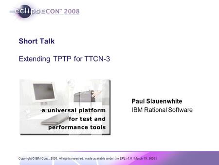 Copyright © IBM Corp., 2008. All rights reserved; made available under the EPL v1.0 | March 19, 2008 | Short Talk Extending TPTP for TTCN-3 Paul Slauenwhite.