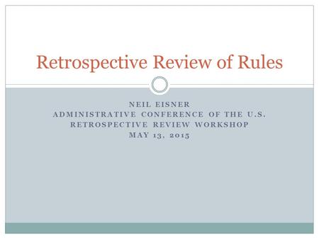 NEIL EISNER ADMINISTRATIVE CONFERENCE OF THE U.S. RETROSPECTIVE REVIEW WORKSHOP MAY 13, 2015 Retrospective Review of Rules.