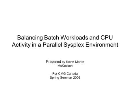 Balancing Batch Workloads and CPU Activity in a Parallel Sysplex Environment Prepared by Kevin Martin McKesson For CMG Canada Spring Seminar 2006.