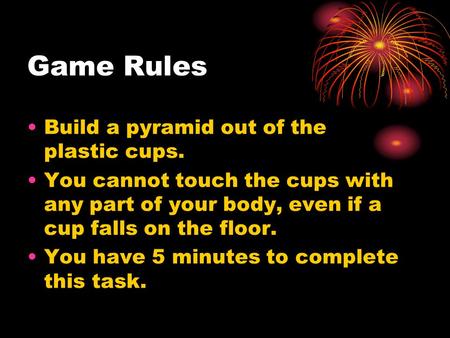 Game Rules Build a pyramid out of the plastic cups. You cannot touch the cups with any part of your body, even if a cup falls on the floor. You have 5.