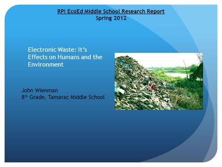 Electronic Waste: It’s Effects on Humans and the Environment RPI EcoEd Middle School Research Report Spring 2012 John Wienman 8 th Grade, Tamarac Middle.