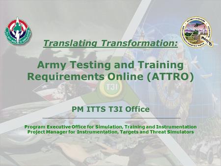 Translating Transformation: Army Testing and Training Requirements Online (ATTRO) PM ITTS T3I Office Program Executive Office for Simulation, Training.