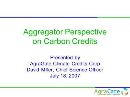 Aggregator Perspective on Carbon Credits Presented by AgraGate Climate Credits Corp David Miller, Chief Science Officer July 18, 2007.