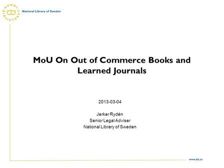 Www.kb.se MoU On Out of Commerce Books and Learned Journals 2013-03-04 Jerker Rydén Senior Legal Adviser National Library of Sweden.