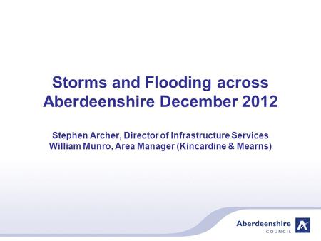 Storms and Flooding across Aberdeenshire December 2012 Stephen Archer, Director of Infrastructure Services William Munro, Area Manager (Kincardine & Mearns)