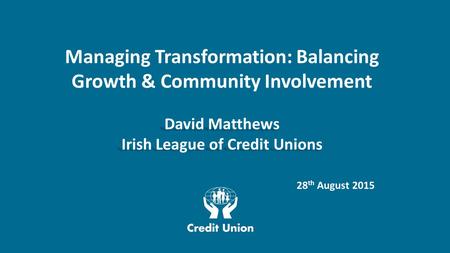 Managing Transformation: Balancing Growth & Community Involvement David Matthews Irish League of Credit Unions 28 th August 2015.