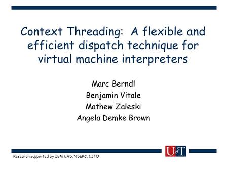 Research supported by IBM CAS, NSERC, CITO Context Threading: A flexible and efficient dispatch technique for virtual machine interpreters Marc Berndl.