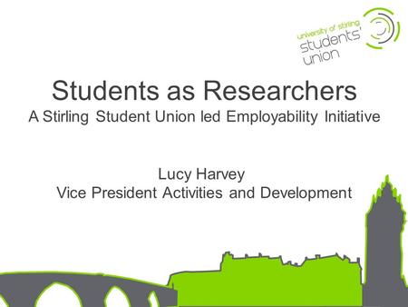 Students as Researchers A Stirling Student Union led Employability Initiative Lucy Harvey Vice President Activities and Development.