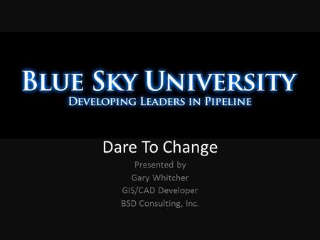 Dare To Change Presented by Gary Whitcher GIS/CAD Developer BSD Consulting, Inc.