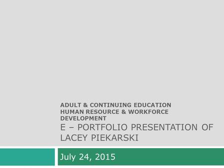 ADULT & CONTINUING EDUCATION HUMAN RESOURCE & WORKFORCE DEVELOPMENT E – PORTFOLIO PRESENTATION OF LACEY PIEKARSKI July 24, 2015.