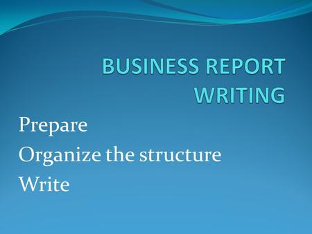 Prepare Organize the structure Write. PREPARATION STARTS WITH A PURPOSE Do you want to: Inform Recommend Motivate Persuade Impress Educate/train These.