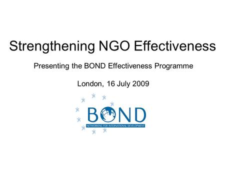 Strengthening NGO Effectiveness Presenting the BOND Effectiveness Programme London, 16 July 2009.